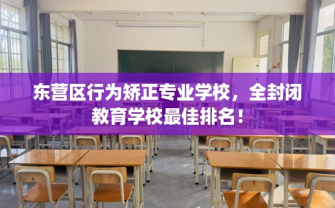 东营区行为矫正专业学校，全封闭教育学校最佳排名！