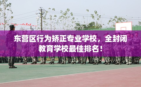 东营区行为矫正专业学校，全封闭教育学校最佳排名！