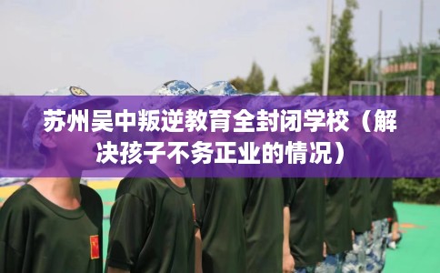 苏州吴中叛逆教育全封闭学校（解决孩子不务正业的情况）