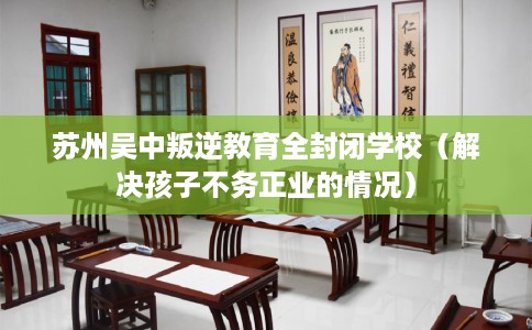 苏州吴中叛逆教育全封闭学校（解决孩子不务正业的情况）