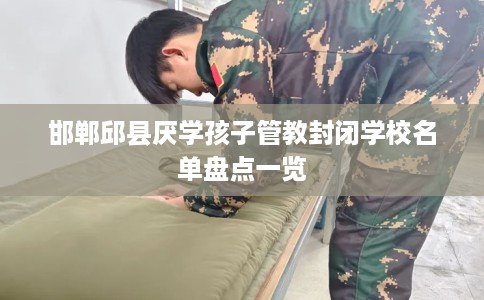 邯郸邱县厌学孩子管教封闭学校名单盘点一览