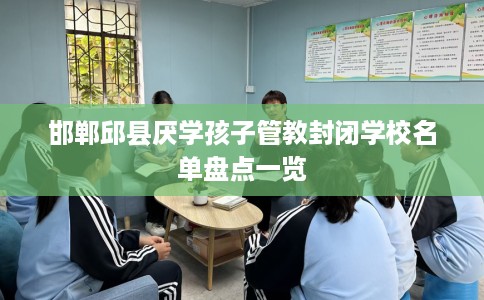 邯郸邱县厌学孩子管教封闭学校名单盘点一览