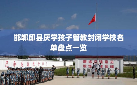 邯郸邱县厌学孩子管教封闭学校名单盘点一览