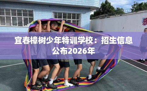 宜春樟树少年特训学校：招生信息公布2026年