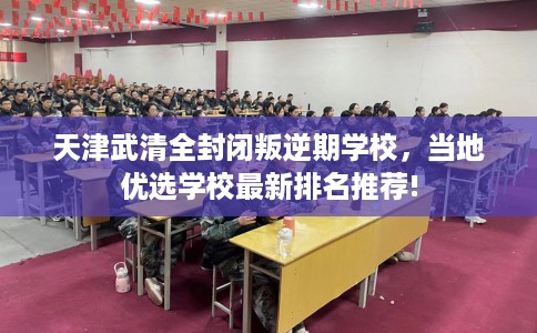 天津武清全封闭叛逆期学校，当地优选学校最新排名推荐!