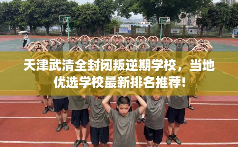 天津武清全封闭叛逆期学校，当地优选学校最新排名推荐!