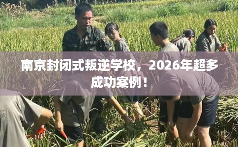 南京封闭式叛逆学校，2026年超多成功案例！