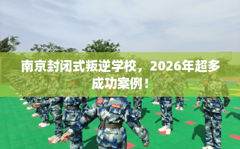 南京封闭式叛逆学校，2026年超多成功案例！