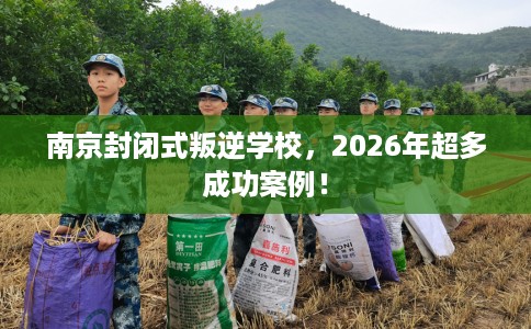 南京封闭式叛逆学校，2026年超多成功案例！