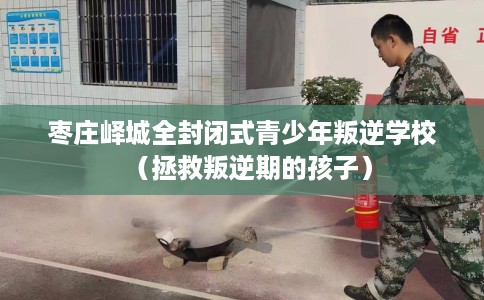枣庄峄城全封闭式青少年叛逆学校（拯救叛逆期的孩子）