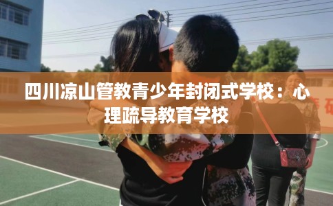 四川凉山管教青少年封闭式学校：心理疏导教育学校