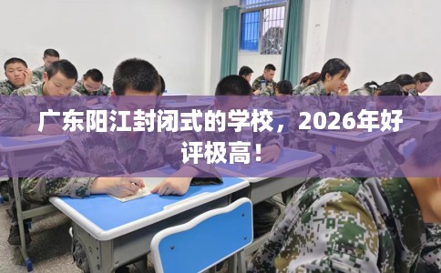 广东阳江封闭式的学校，2026年好评极高！