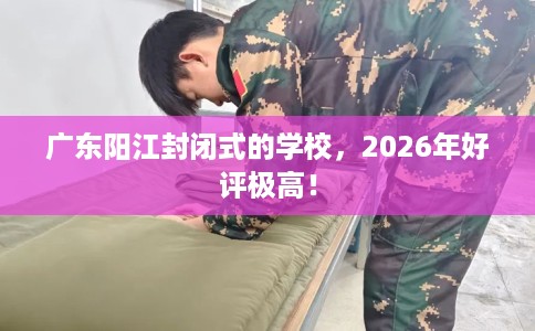 广东阳江封闭式的学校，2026年好评极高！