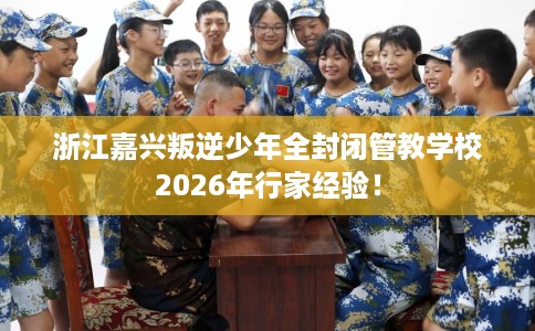 浙江嘉兴叛逆少年全封闭管教学校2026年行家经验！