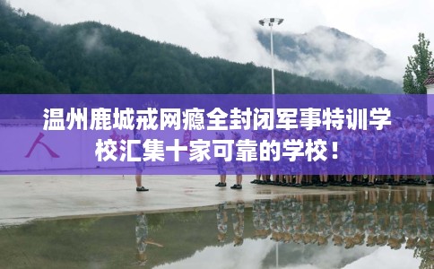 温州鹿城戒网瘾全封闭军事特训学校汇集十家可靠的学校！
