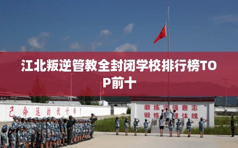 江北叛逆管教全封闭学校排行榜TOP前十