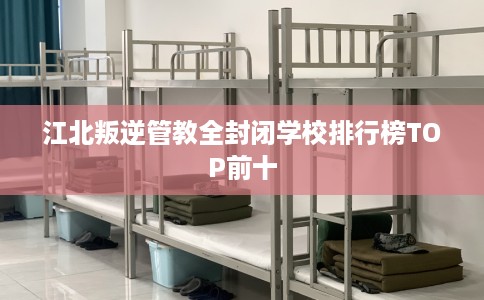江北叛逆管教全封闭学校排行榜TOP前十