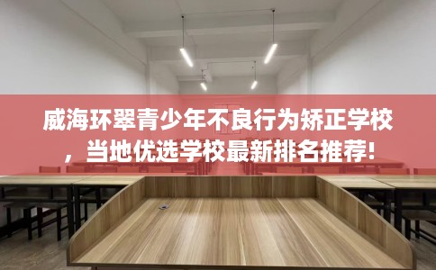 威海环翠青少年不良行为矫正学校，当地优选学校最新排名推荐!
