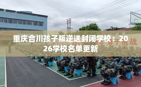 重庆合川孩子叛逆送封闭学校：2026学校名单更新