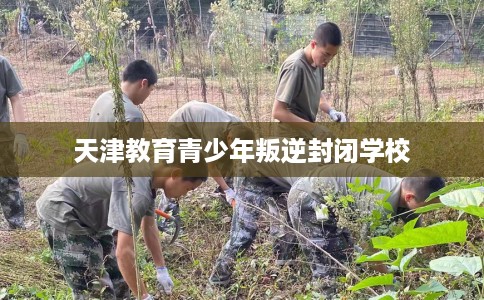 天津教育青少年叛逆封闭学校