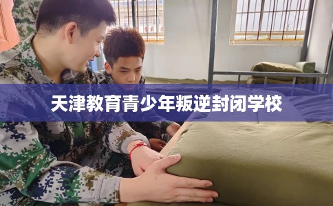 天津教育青少年叛逆封闭学校