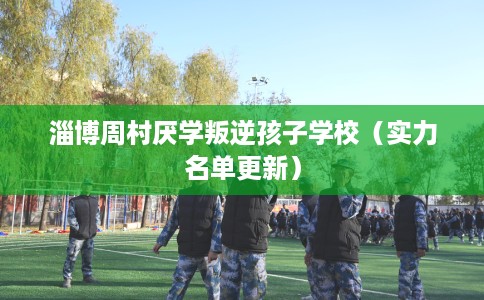 淄博周村厌学叛逆孩子学校（实力名单更新）