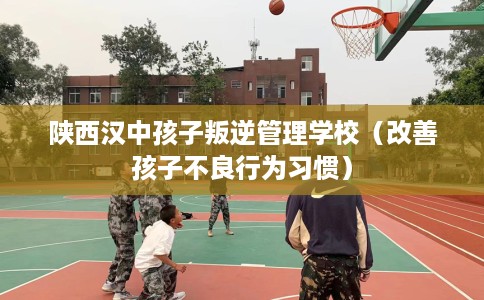 陕西汉中孩子叛逆管理学校（改善孩子不良行为习惯）