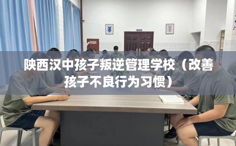 陕西汉中孩子叛逆管理学校（改善孩子不良行为习惯）