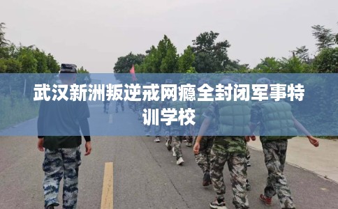 武汉新洲叛逆戒网瘾全封闭军事特训学校