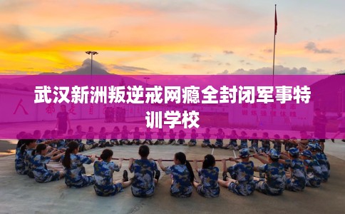 武汉新洲叛逆戒网瘾全封闭军事特训学校