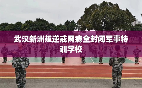 武汉新洲叛逆戒网瘾全封闭军事特训学校