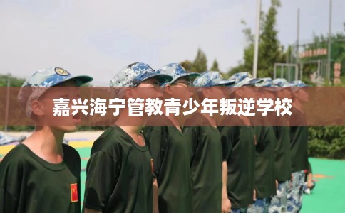 嘉兴海宁管教青少年叛逆学校