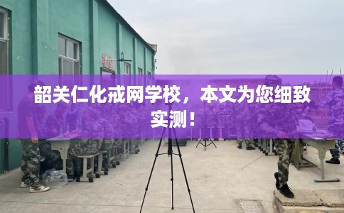 韶关仁化戒网学校，本文为您细致实测！