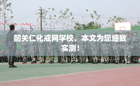 韶关仁化戒网学校，本文为您细致实测！
