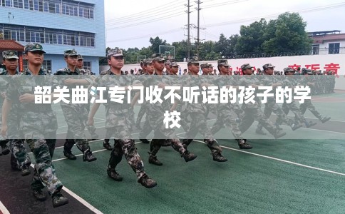 韶关曲江专门收不听话的孩子的学校