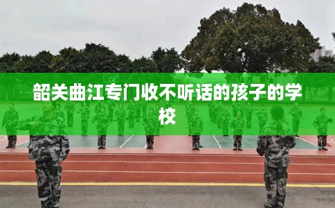 韶关曲江专门收不听话的孩子的学校