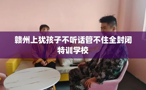赣州上犹孩子不听话管不住全封闭特训学校