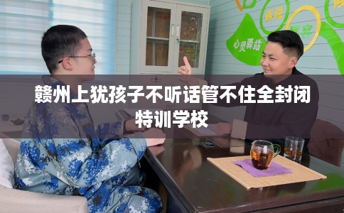 赣州上犹孩子不听话管不住全封闭特训学校