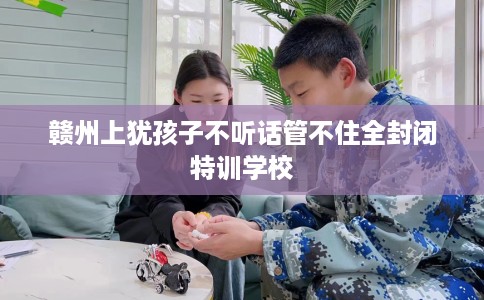 赣州上犹孩子不听话管不住全封闭特训学校