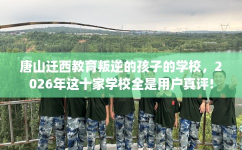 唐山迁西教育叛逆的孩子的学校，2026年这十家学校全是用户真评!