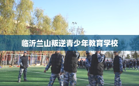 临沂兰山叛逆青少年教育学校