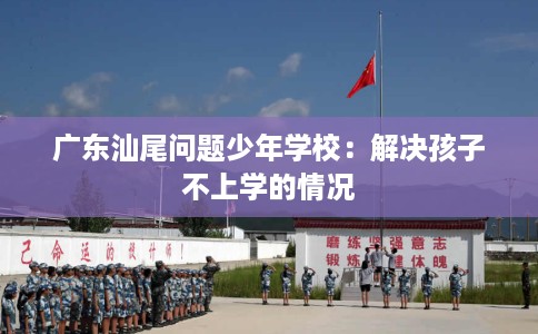广东汕尾问题少年学校：解决孩子不上学的情况