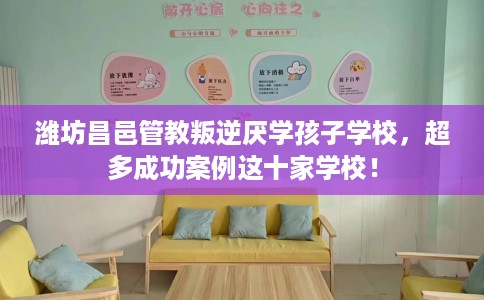 潍坊昌邑管教叛逆厌学孩子学校，超多成功案例这十家学校！