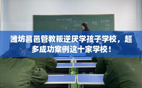 潍坊昌邑管教叛逆厌学孩子学校，超多成功案例这十家学校！