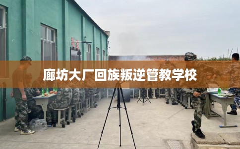 廊坊大厂回族叛逆管教学校