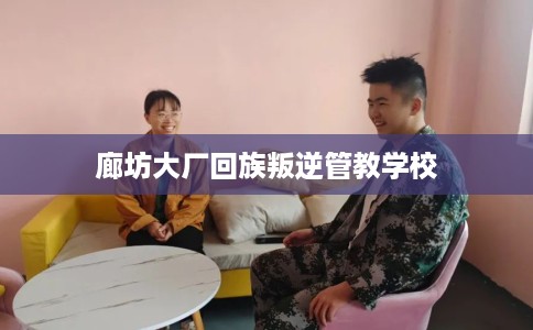 廊坊大厂回族叛逆管教学校