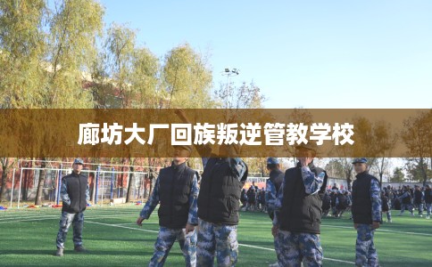 廊坊大厂回族叛逆管教学校