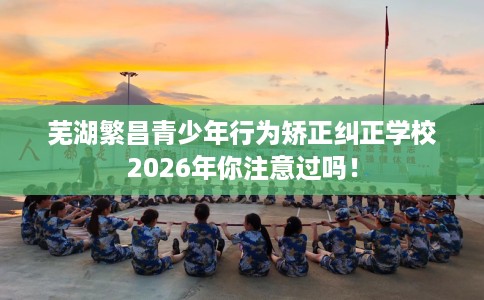 芜湖繁昌青少年行为矫正纠正学校2026年你注意过吗！