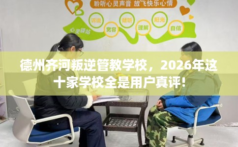 德州齐河叛逆管教学校，2026年这十家学校全是用户真评!