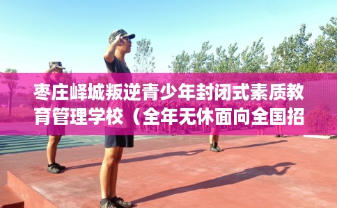 枣庄峄城叛逆青少年封闭式素质教育管理学校（全年无休面向全国招生）